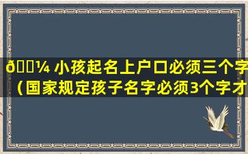 🐼 小孩起名上户口必须三个字吗（国家规定孩子名字必须3个字才能上户 🌾 口）